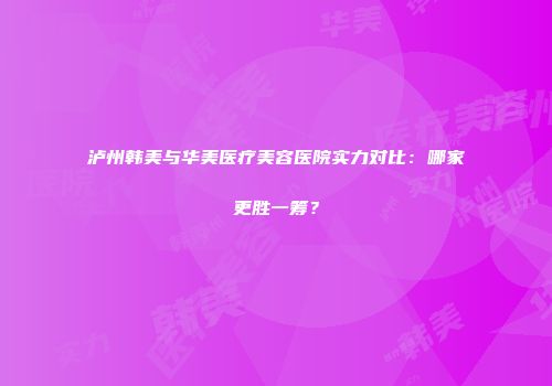 泸州韩美与华美医疗美容医院实力对比：哪家更胜一筹？