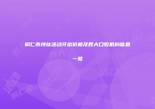 铜仁市纯钛活动牙齿价格及各大口腔机构信息一览