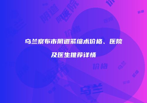 乌兰察布市阴道紧缩术价格、医院及医生推荐详情