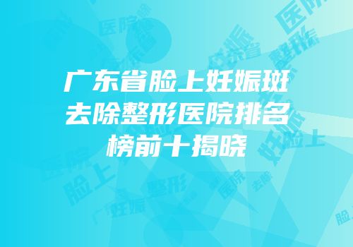 广东省脸上妊娠斑去除整形医院排名榜前十揭晓