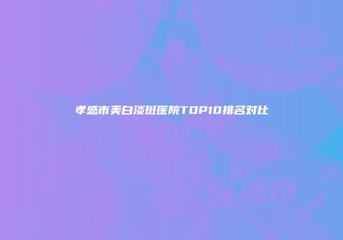 孝感市美白淡斑医院TOP10排名对比