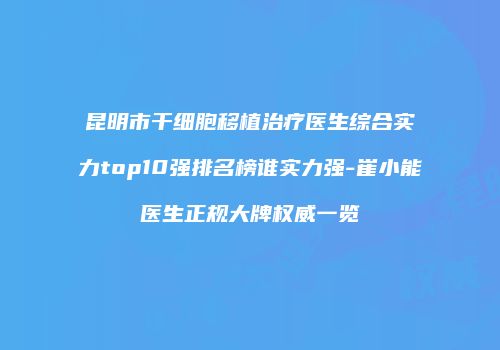昆明市干细胞移植治疗医生综合实力top10强排名榜谁实力强-崔小能医生正规大牌权威一览