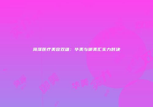 菏泽医疗美容双雄：华美与御美汇实力对决