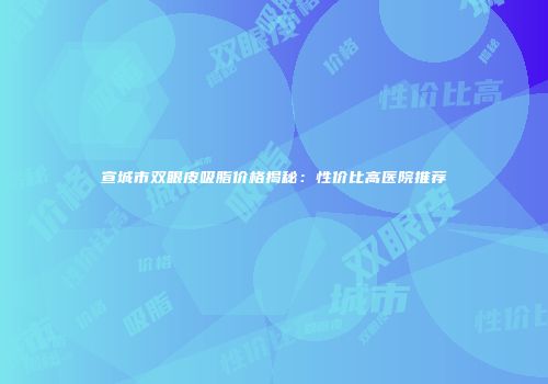 宣城市双眼皮吸脂价格揭秘：性价比高医院推荐