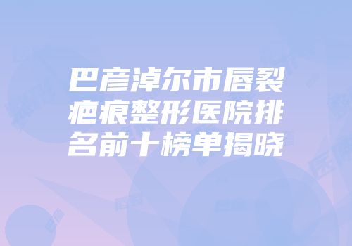 巴彦淖尔市唇裂疤痕整形医院排名前十榜单揭晓