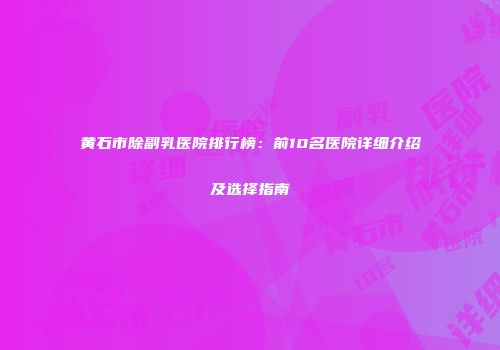 黄石市除副乳医院排行榜：前10名医院详细介绍及选择指南