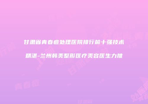 甘肃省青春痘处理医院排行前十强技术精湛-兰州韩美整形医疗美容医生力推