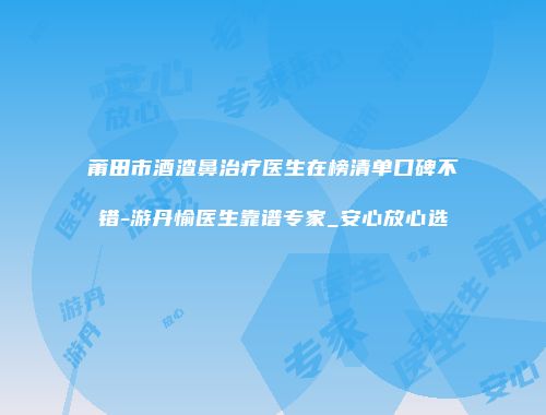 莆田市酒渣鼻治疗医生在榜清单口碑不错-游丹愉医生靠谱专家_安心放心选