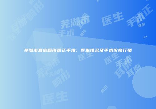 芜湖市耳廓畸形矫正手术：医生排名及手术价格行情