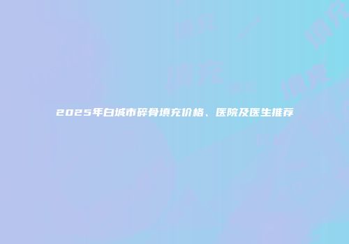 2025年白城市碎骨填充价格、医院及医生推荐