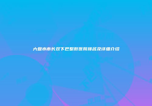 六盘水市长双下巴整形医院排名及详细介绍