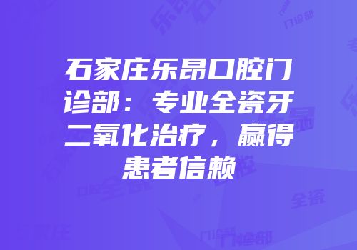 石家庄乐昂口腔门诊部：专业全瓷牙二氧化治疗，赢得患者信赖