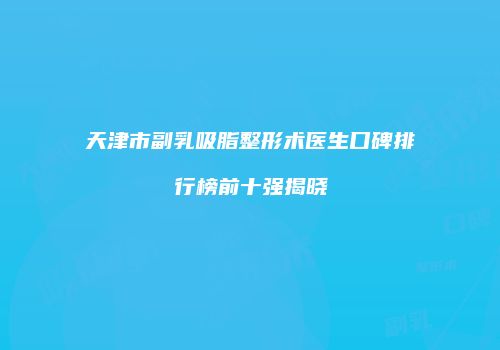 天津市副乳吸脂整形术医生口碑排行榜前十强揭晓