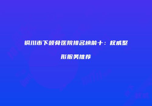 铜川市下颌骨医院排名榜前十：权威整形服务推荐