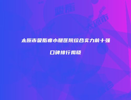 太原市吸脂瘦小腿医院综合实力前十强口碑排行揭晓