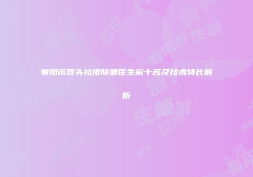 贵阳市额头拉皮除皱医生前十名及技术特长解析