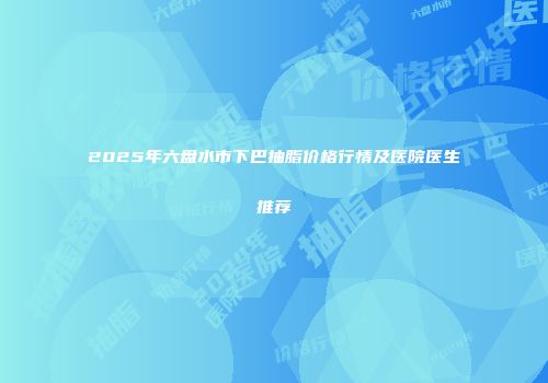 2025年六盘水市下巴抽脂价格行情及医院医生推荐