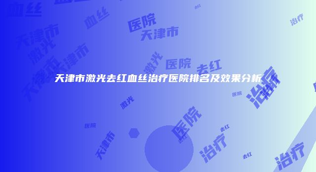 天津市激光去红血丝治疗医院排名及效果分析