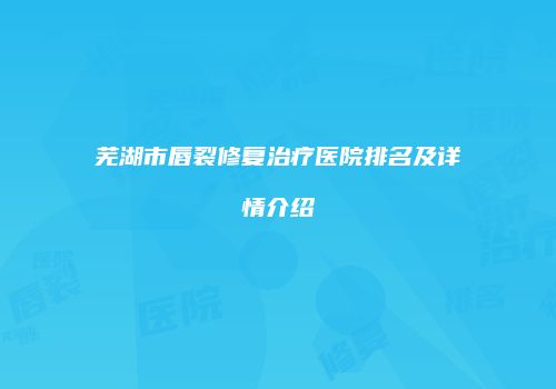 芜湖市唇裂修复治疗医院排名及详情介绍