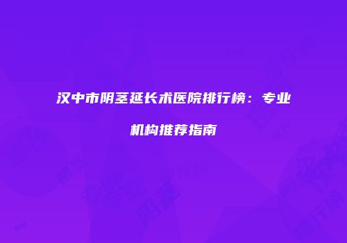 汉中市阴茎延长术医院排行榜：专业机构推荐指南
