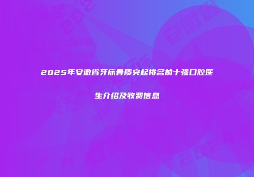 2025年安徽省牙床骨质突起排名前十强口腔医生介绍及收费信息