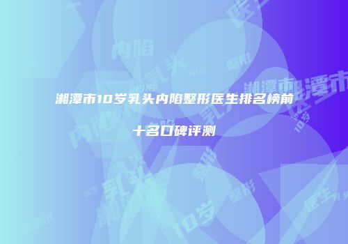 湘潭市10岁乳头内陷整形医生排名榜前十名口碑评测