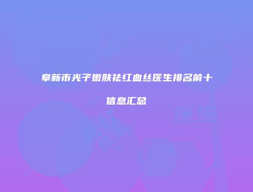 阜新市光子嫩肤祛红血丝医生排名前十信息汇总