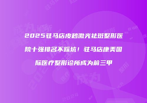 2025驻马店皮秒激光祛斑整形医院十强排名不踩坑！驻马店康美国际医疗整形诊所成为前三甲