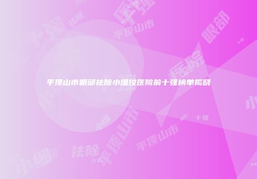 平顶山市眼部祛除小细纹医院前十强榜单揭晓