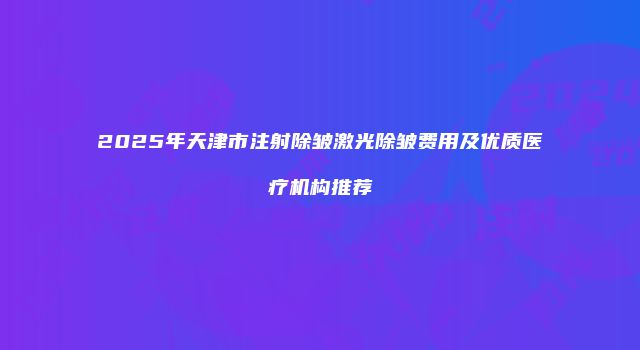 2025年天津市注射除皱激光除皱费用及优质医疗机构推荐