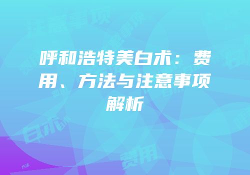 呼和浩特美白术：费用、方法与注意事项解析