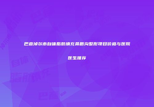 巴彦淖尔市自体脂肪填充鼻唇沟整形项目价格与医院医生推荐