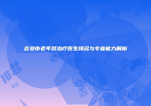 吉安市老年斑治疗医生排名与专业能力解析