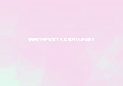 安庆市孕期脱腋毛医院排名及详情简介