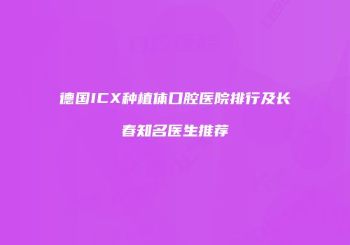 德国ICX种植体口腔医院排行及长春知名医生推荐
