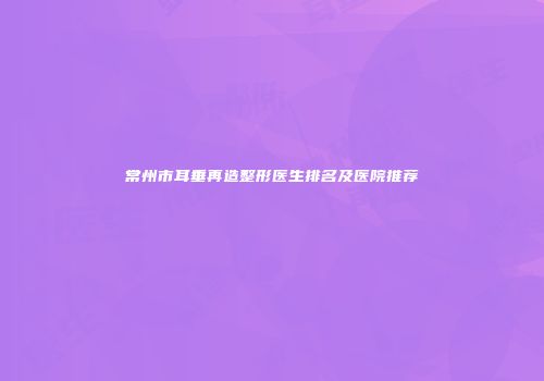 常州市耳垂再造整形医生排名及医院推荐