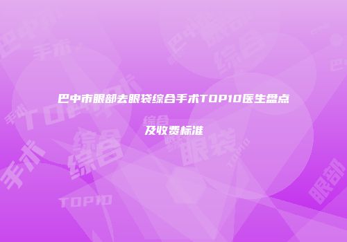 巴中市眼部去眼袋综合手术TOP10医生盘点及收费标准