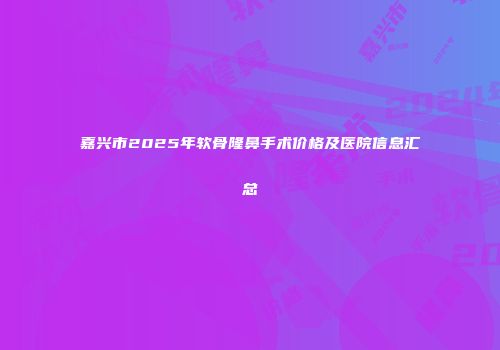 嘉兴市2025年软骨隆鼻手术价格及医院信息汇总