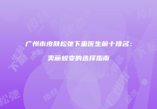 广州市皮肤松弛下垂医生前十排名：美丽蜕变的选择指南