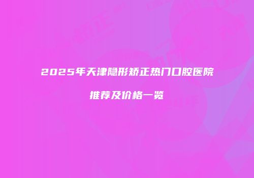 2025年天津隐形矫正热门口腔医院推荐及价格一览