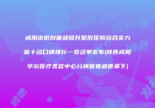 咸阳市微创面部提升整形医院综合实力前十名口碑排行一览名单发布(陕西咸阳华尔医疗美容中心分榜首竟被他拿下)