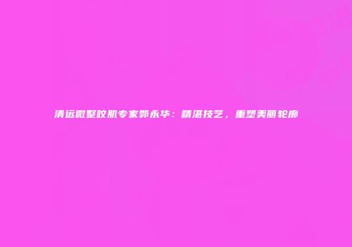 清远微整咬肌专家郭永华：精湛技艺，重塑美丽轮廓