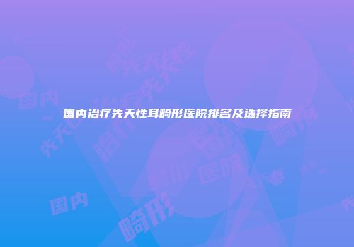 国内治疗先天性耳畸形医院排名及选择指南