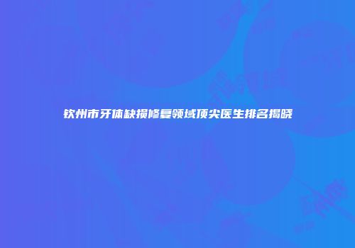 钦州市牙体缺损修复领域顶尖医生排名揭晓