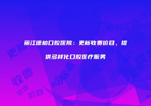 丽江德柏口腔医院：更新收费价目，提供多样化口腔医疗服务