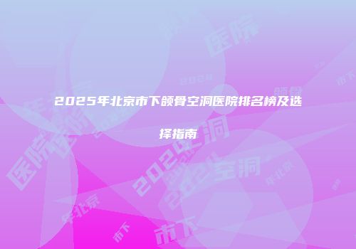 2025年北京市下颌骨空洞医院排名榜及选择指南