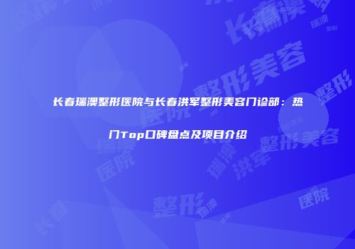 长春瑞澳整形医院与长春洪军整形美容门诊部：热门Top口碑盘点及项目介绍
