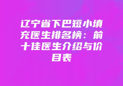 辽宁省下巴短小填充医生排名榜：前十佳医生介绍与价目表