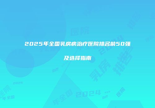 2025年全国乳房病治疗医院排名前50强及选择指南