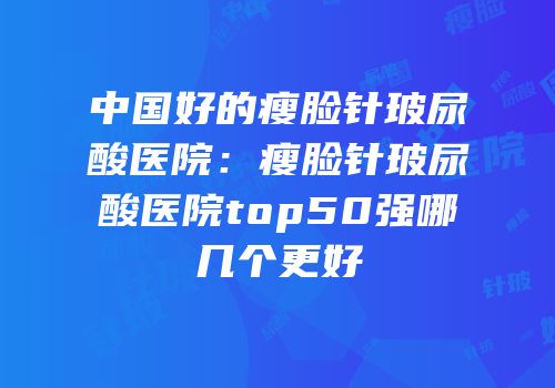 中国好的瘦脸针玻尿酸医院：瘦脸针玻尿酸医院top50强哪几个更好